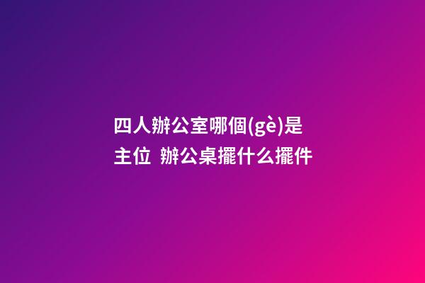 四人辦公室哪個(gè)是主位  辦公桌擺什么擺件